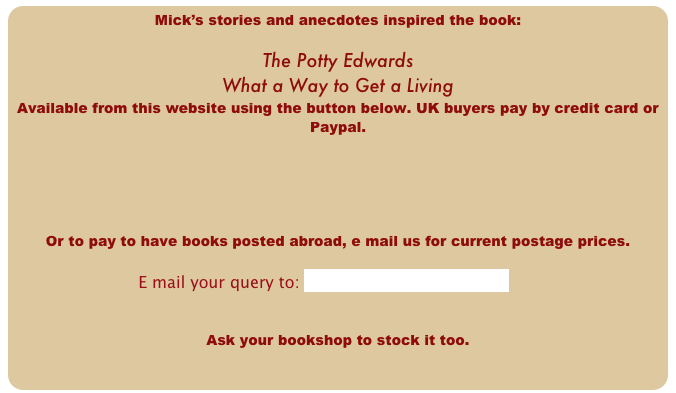 Mick’s stories and anecdotes inspired the book:               

The Potty Edwards
What a Way to Get a Living 
Available from this website using the button below. UK buyers pay by credit card or Paypal.





Or to pay to have books posted abroad, e mail us for current postage prices.

                    E mail your query to: info@pottyedwards.co.uk


Ask your bookshop to stock it too.